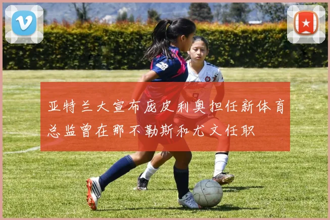 亚特兰大宣布庞皮利奥担任新体育总监曾在那不勒斯和尤文任职