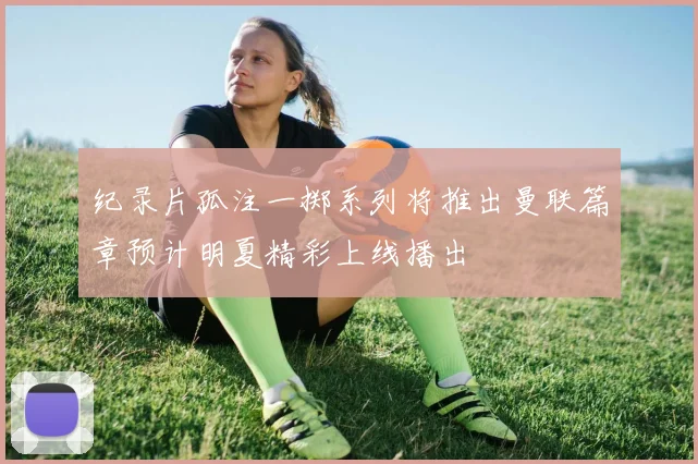 纪录片孤注一掷系列将推出曼联篇章预计明夏精彩上线播出