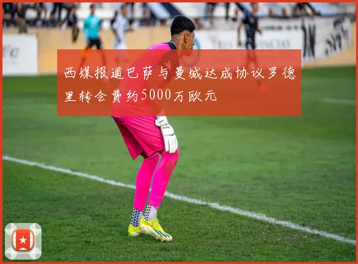 西媒报道巴萨与曼城达成协议罗德里转会费约5000万欧元