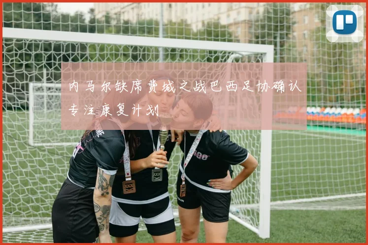 内马尔缺席费城之战巴西足协确认专注康复计划