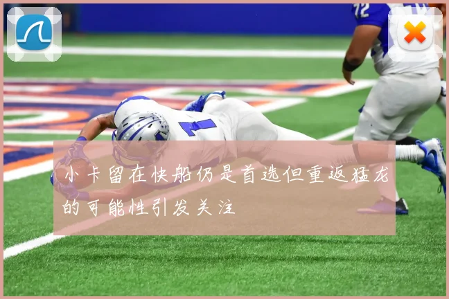 小卡留在快船仍是首选但重返猛龙的可能性引发关注