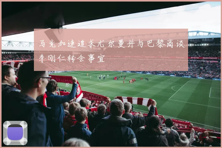 马竞加速追求尤尔曼并与巴黎商谈李刚仁转会事宜