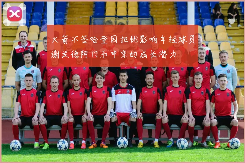 火箭不签哈登因担忧影响年轻球员谢泼德阿门和申京的成长潜力