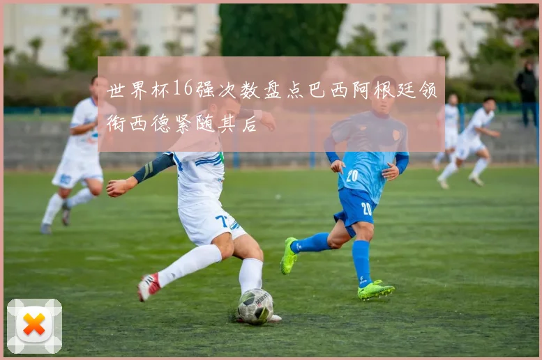世界杯16强次数盘点巴西阿根廷领衔西德紧随其后
