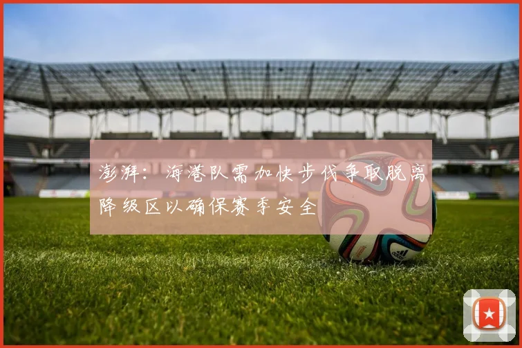澎湃：海港队需加快步伐争取脱离降级区以确保赛季安全