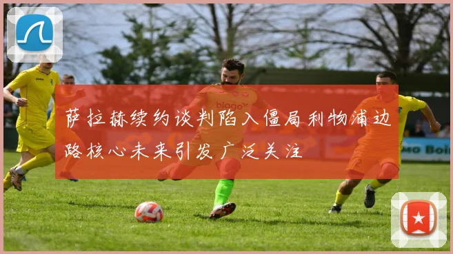 萨拉赫续约谈判陷入僵局利物浦边路核心未来引发广泛关注
