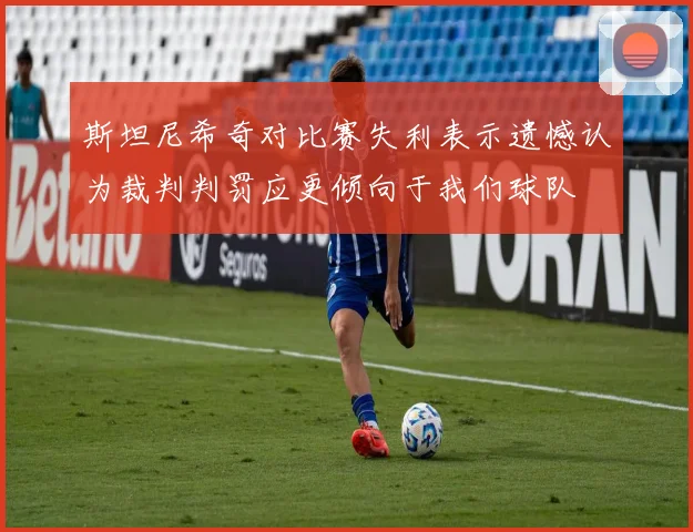 斯坦尼希奇对比赛失利表示遗憾认为裁判判罚应更倾向于我们球队