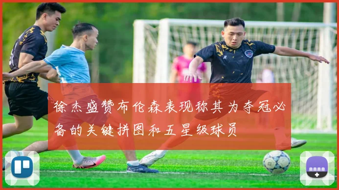 徐杰盛赞布伦森表现称其为夺冠必备的关键拼图和五星级球员