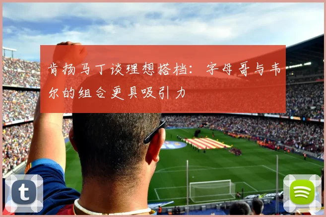 肯扬马丁谈理想搭档：字母哥与韦尔的组合更具吸引力