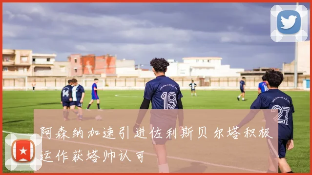 阿森纳加速引进佐利斯贝尔塔积极运作获塔帅认可
