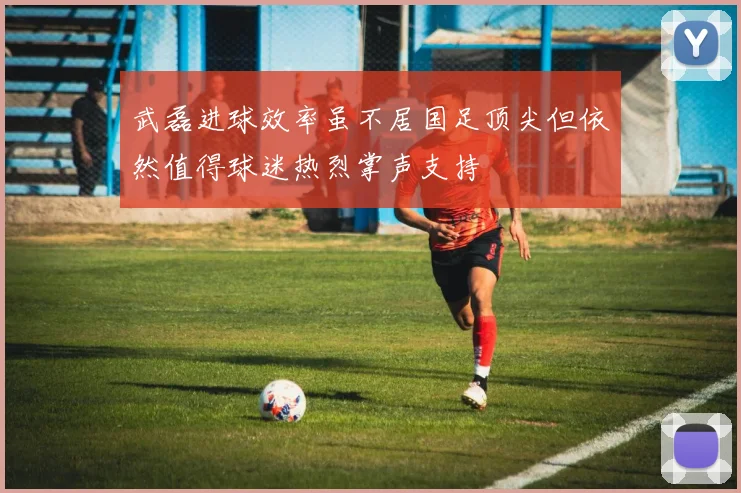 武磊进球效率虽不居国足顶尖但依然值得球迷热烈掌声支持