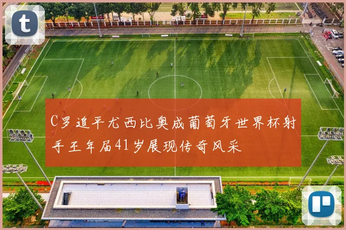 C罗追平尤西比奥成葡萄牙世界杯射手王年届41岁展现传奇风采